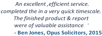 “An excellent ,efficient service. completed the in a very quick timescale.  The finished product & report  were of valuable assistance.” - Ben Jones, Opus Solicitors, 2015