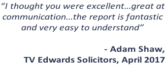 “I thought you were excellent…great at communication…the report is fantastic   and very easy to understand”  - Adam Shaw,  TV Edwards Solicitors, April 2017