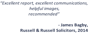 “Excellent report, excellent communications,  helpful images, recommended”  - James Bagby,  Russell & Russell Solicitors, 2014