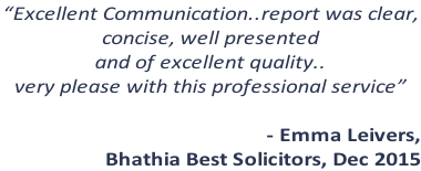 “Excellent Communication..report was clear,  concise, well presented  and of excellent quality..  very please with this professional service”  - Emma Leivers,  Bhathia Best Solicitors, Dec 2015